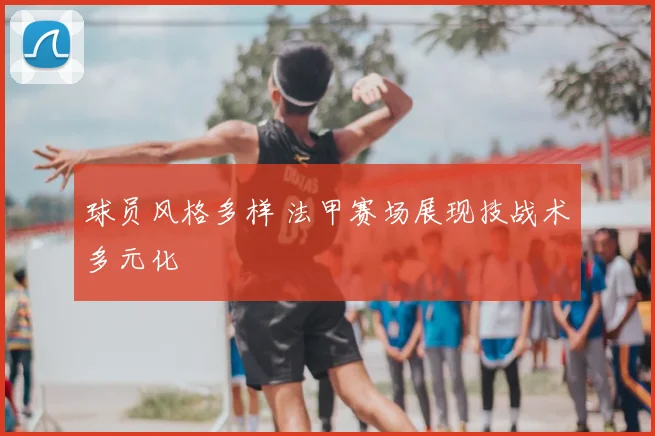 球员风格多样 法甲赛场展现技战术多元化