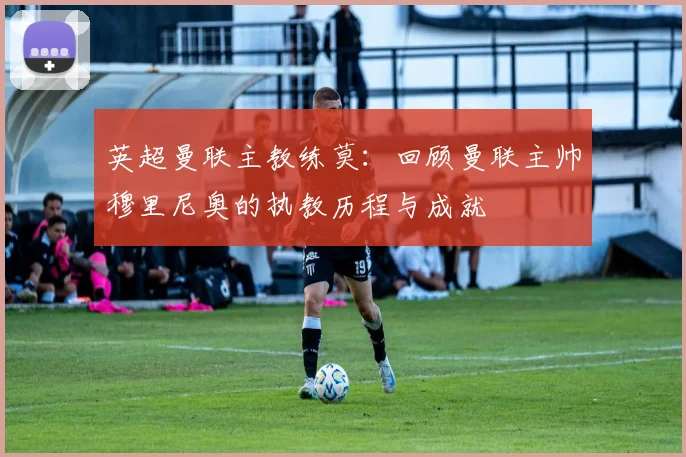 英超曼联主教练莫：回顾曼联主帅穆里尼奥的执教历程与成就