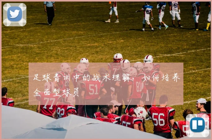 足球青训中的战术理解，如何培养全面型球员